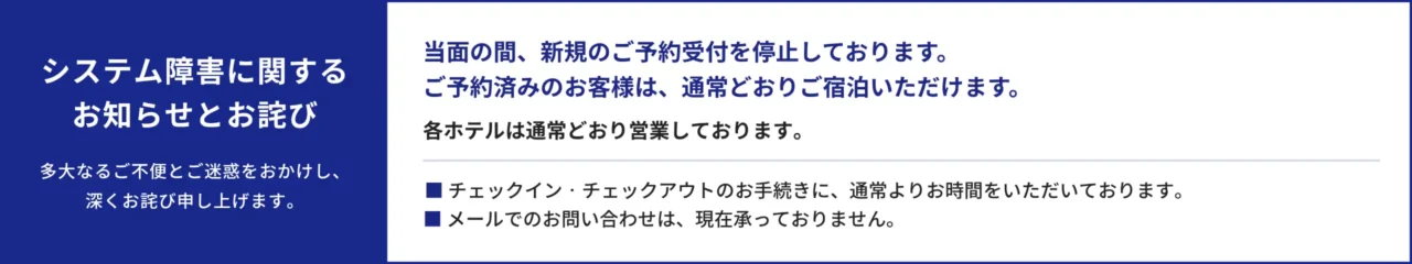 システム障害に関するお知らせとお詫び。多大なるご不便とご迷惑をおかけし、深くお詫び申し上げます。当面の間、新規のご予約受付を停止しております。ご予約済みのお客様は、通常どおりご宿泊いただけます。各ホテルは通常どおり営業しております。チェックイン・チェックアウトのお手続きに、通常よりお時間をいただいております。メールでのお問い合わせは、現在承っておりません。