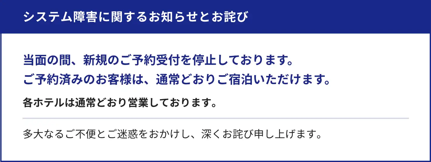 システム障害に関するお知らせとお詫び。多大なるご不便とご迷惑をおかけし、深くお詫び申し上げます。当面の間、新規のご予約受付を停止しております。ご予約済みのお客様は、通常どおりご宿泊いただけます。各ホテルは通常どおり営業しております。チェックイン・チェックアウトのお手続きに、通常よりお時間をいただいております。メールでのお問い合わせは、現在承っておりません。
